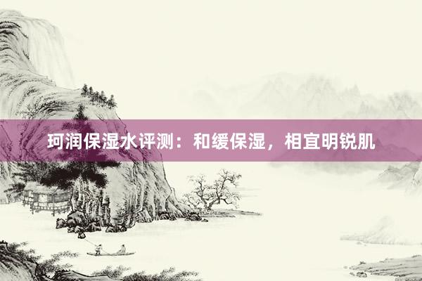 珂润保湿水评测：和缓保湿，相宜明锐肌