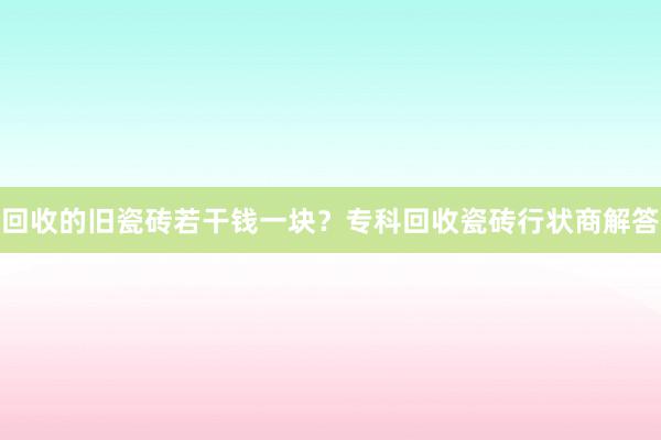 回收的旧瓷砖若干钱一块？专科回收瓷砖行状商解答