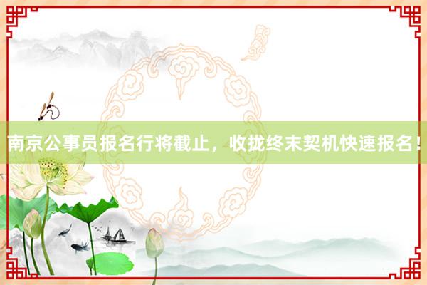 南京公事员报名行将截止，收拢终末契机快速报名！