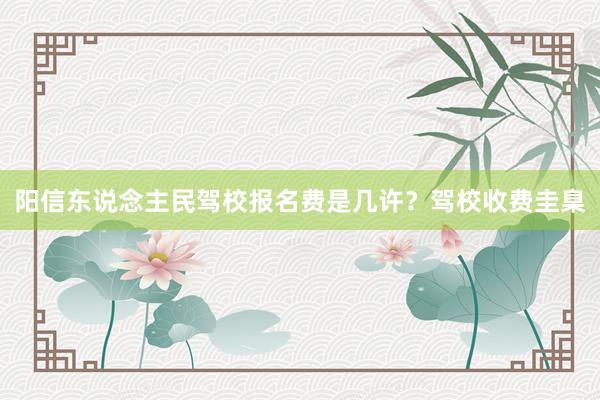 阳信东说念主民驾校报名费是几许？驾校收费圭臬