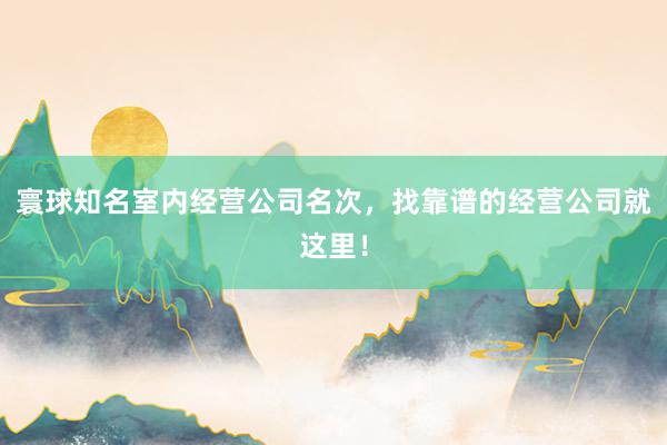 寰球知名室内经营公司名次，找靠谱的经营公司就这里！